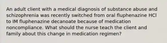 An adult client with a medical diagnosis of substance abuse and schizophrenia was recently switched from oral fluphenazine HCl to IM fluphenazine decanoate because of medication noncompliance. What should the nurse teach the client and family about this change in medication regimen?