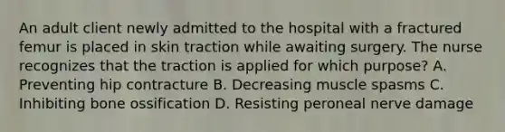 An adult client newly admitted to the hospital with a fractured femur is placed in skin traction while awaiting surgery. The nurse recognizes that the traction is applied for which purpose? A. Preventing hip contracture B. Decreasing muscle spasms C. Inhibiting bone ossification D. Resisting peroneal nerve damage