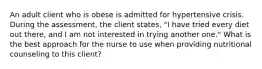 An adult client who is obese is admitted for hypertensive crisis. During the assessment, the client states, "I have tried every diet out there, and I am not interested in trying another one." What is the best approach for the nurse to use when providing nutritional counseling to this client?