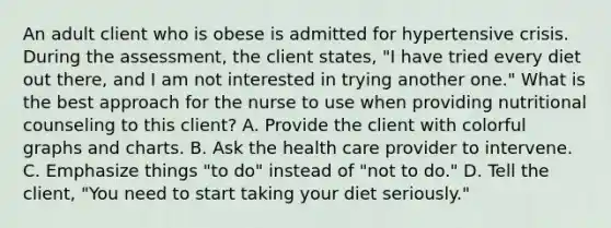 An adult client who is obese is admitted for hypertensive crisis. During the assessment, the client states, "I have tried every diet out there, and I am not interested in trying another one." What is the best approach for the nurse to use when providing nutritional counseling to this client? A. Provide the client with colorful graphs and charts. B. Ask the health care provider to intervene. C. Emphasize things "to do" instead of "not to do." D. Tell the client, "You need to start taking your diet seriously."