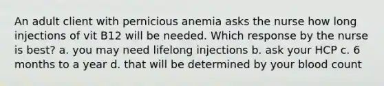 An adult client with pernicious anemia asks the nurse how long injections of vit B12 will be needed. Which response by the nurse is best? a. you may need lifelong injections b. ask your HCP c. 6 months to a year d. that will be determined by your blood count