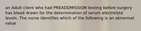 an Adult client who had PREADDMISSION testing before surgery has blood drawn for the determination of serum electrolyte levels. The nurse identifies which of the following is an abnormal value