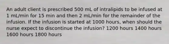 An adult client is prescribed 500 mL of intralipids to be infused at 1 mL/min for 15 min and then 2 mL/min for the remainder of the infusion. If the infusion is started at 1000 hours, when should the nurse expect to discontinue the infusion? 1200 hours 1400 hours 1600 hours 1800 hours