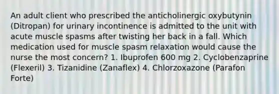 An adult client who prescribed the anticholinergic oxybutynin (Ditropan) for urinary incontinence is admitted to the unit with acute muscle spasms after twisting her back in a fall. Which medication used for muscle spasm relaxation would cause the nurse the most concern? 1. Ibuprofen 600 mg 2. Cyclobenzaprine (Flexeril) 3. Tizanidine (Zanaflex) 4. Chlorzoxazone (Parafon Forte)