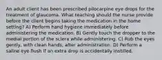 An adult client has been prescribed pilocarpine eye drops for the treatment of glaucoma. What teaching should the nurse provide before the client begins taking the medication in the home setting? A) Perform hand hygiene immediately before administering the medication. B) Gently touch the dropper to the medial portion of the sclera while administering. C) Rub the eyes gently, with clean hands, after administration. D) Perform a saline eye flush if an extra drop is accidentally instilled.