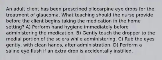 An adult client has been prescribed pilocarpine eye drops for the treatment of glaucoma. What teaching should the nurse provide before the client begins taking the medication in the home setting? A) Perform hand hygiene immediately before administering the medication. B) Gently touch the dropper to the medial portion of the sclera while administering. C) Rub the eyes gently, with clean hands, after administration. D) Perform a saline eye flush if an extra drop is accidentally instilled.