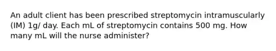 An adult client has been prescribed streptomycin intramuscularly (IM) 1g/ day. Each mL of streptomycin contains 500 mg. How many mL will the nurse administer?