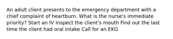 An adult client presents to the emergency department with a chief complaint of heartburn. What is the nurse's immediate priority? Start an IV Inspect the client's mouth Find out the last time the client had oral intake Call for an EKG