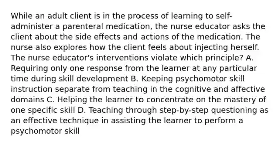 While an adult client is in the process of learning to self-administer a parenteral medication, the nurse educator asks the client about the side effects and actions of the medication. The nurse also explores how the client feels about injecting herself. The nurse educator's interventions violate which principle? A. Requiring only one response from the learner at any particular time during skill development B. Keeping psychomotor skill instruction separate from teaching in the cognitive and affective domains C. Helping the learner to concentrate on the mastery of one specific skill D. Teaching through step-by-step questioning as an effective technique in assisting the learner to perform a psychomotor skill