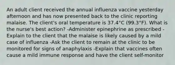 An adult client received the annual influenza vaccine yesterday afternoon and has now presented back to the clinic reporting malaise. The client's oral temperature is 37.4°C (99.3°F). What is the nurse's best action? -Administer epinephrine as prescribed -Explain to the client that the malaise is likely caused by a mild case of influenza -Ask the client to remain at the clinic to be monitored for signs of anaphylaxis -Explain that vaccines often cause a mild immune response and have the client self-monitor