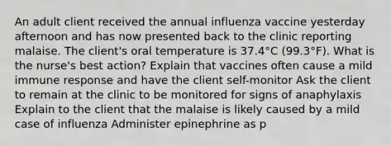 An adult client received the annual influenza vaccine yesterday afternoon and has now presented back to the clinic reporting malaise. The client's oral temperature is 37.4°C (99.3°F). What is the nurse's best action? Explain that vaccines often cause a mild immune response and have the client self-monitor Ask the client to remain at the clinic to be monitored for signs of anaphylaxis Explain to the client that the malaise is likely caused by a mild case of influenza Administer epinephrine as p