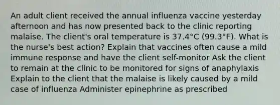 An adult client received the annual influenza vaccine yesterday afternoon and has now presented back to the clinic reporting malaise. The client's oral temperature is 37.4°C (99.3°F). What is the nurse's best action? Explain that vaccines often cause a mild immune response and have the client self-monitor Ask the client to remain at the clinic to be monitored for signs of anaphylaxis Explain to the client that the malaise is likely caused by a mild case of influenza Administer epinephrine as prescribed