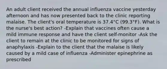 An adult client received the annual influenza vaccine yesterday afternoon and has now presented back to the clinic reporting malaise. The client's oral temperature is 37.4°C (99.3°F). What is the nurse's best action? -Explain that vaccines often cause a mild immune response and have the client self-monitor -Ask the client to remain at the clinic to be monitored for signs of anaphylaxis -Explain to the client that the malaise is likely caused by a mild case of influenza -Administer epinephrine as prescribed