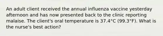 An adult client received the annual influenza vaccine yesterday afternoon and has now presented back to the clinic reporting malaise. The client's oral temperature is 37.4°C (99.3°F). What is the nurse's best action?