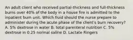 An adult client who received partial-thickness and full-thickness burns over 40% of the body in a house fire is admitted to the inpatient burn unit. Which fluid should the nurse prepare to administer during the acute phase of the client's burn recovery? A. 5% dextrose in water B. total parenteral nutrition C. 5% dextrose in 0.25 normal saline D. Lactate Ringers