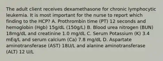 The adult client receives dexamethasone for chronic lymphocytic leukemia. It is most important for the nurse to report which finding to the HCP? A. Prothrombin time (PT) 12 seconds and hemoglobin (Hgb) 15g/dL (150g/L) B. Blood urea nitrogen (BUN) 18mg/dL and creatinine 1.0 mg/dL C. Serum Potassium (K) 3.4 mEq/L and serum calcium (Ca) 7.8 mg/dL D. Aspartate aminotransferase (AST) 18U/L and alanine aminotransferase (ALT) 12 U/L