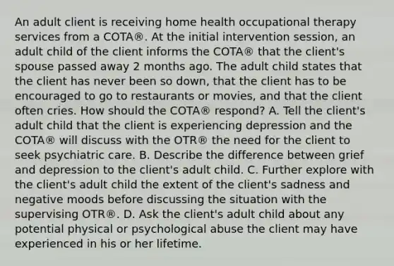 An adult client is receiving home health occupational therapy services from a COTA®. At the initial intervention session, an adult child of the client informs the COTA® that the client's spouse passed away 2 months ago. The adult child states that the client has never been so down, that the client has to be encouraged to go to restaurants or movies, and that the client often cries. How should the COTA® respond? A. Tell the client's adult child that the client is experiencing depression and the COTA® will discuss with the OTR® the need for the client to seek psychiatric care. B. Describe the difference between grief and depression to the client's adult child. C. Further explore with the client's adult child the extent of the client's sadness and negative moods before discussing the situation with the supervising OTR®. D. Ask the client's adult child about any potential physical or psychological abuse the client may have experienced in his or her lifetime.