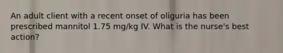 An adult client with a recent onset of oliguria has been prescribed mannitol 1.75 mg/kg IV. What is the nurse's best action?