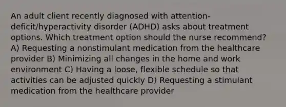 An adult client recently diagnosed with​ attention-deficit/hyperactivity disorder​ (ADHD) asks about treatment options. Which treatment option should the nurse​ recommend? A) Requesting a nonstimulant medication from the healthcare provider B) Minimizing all changes in the home and work environment C) Having a​ loose, flexible schedule so that activities can be adjusted quickly D) Requesting a stimulant medication from the healthcare provider