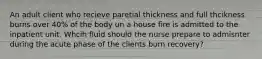 An adult client who recieve paretial thickness and full thcikness burns over 40% of the body un a house fire is admitted to the inpatient unit. Whcih fluid should the nurse prepare to admisnter during the acute phase of the clients burn recovery?