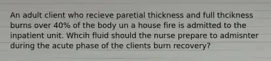 An adult client who recieve paretial thickness and full thcikness burns over 40% of the body un a house fire is admitted to the inpatient unit. Whcih fluid should the nurse prepare to admisnter during the acute phase of the clients burn recovery?