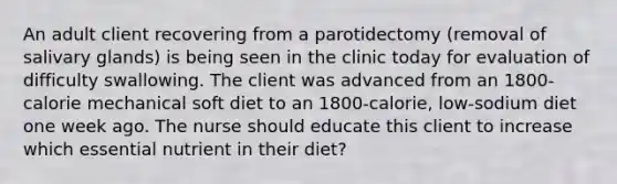 An adult client recovering from a parotidectomy (removal of salivary glands) is being seen in the clinic today for evaluation of difficulty swallowing. The client was advanced from an 1800-calorie mechanical soft diet to an 1800-calorie, low-sodium diet one week ago. The nurse should educate this client to increase which essential nutrient in their diet?