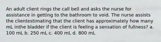 An adult client rings the call bell and asks the nurse for assistance in getting to the bathroom to void. The nurse assists the clientestimating that the client has approximately how many mL inthe bladder if the client is feeling a sensation of fullness? a. 100 mL b. 250 mL c. 400 mL d. 800 mL