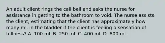 An adult client rings the call bell and asks the nurse for assistance in getting to the bathroom to void. The nurse assists the client, estimating that the client has approximately how many mL in the bladder if the client is feeling a sensation of fullness? A. 100 mL B. 250 mL C. 400 mL D. 800 mL