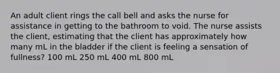 An adult client rings the call bell and asks the nurse for assistance in getting to the bathroom to void. The nurse assists the client, estimating that the client has approximately how many mL in the bladder if the client is feeling a sensation of fullness? 100 mL 250 mL 400 mL 800 mL