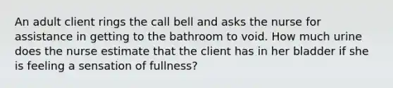 An adult client rings the call bell and asks the nurse for assistance in getting to the bathroom to void. How much urine does the nurse estimate that the client has in her bladder if she is feeling a sensation of fullness?