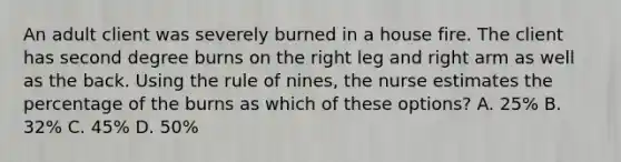 An adult client was severely burned in a house fire. The client has second degree burns on the right leg and right arm as well as the back. Using the rule of nines, the nurse estimates the percentage of the burns as which of these options? A. 25% B. 32% C. 45% D. 50%