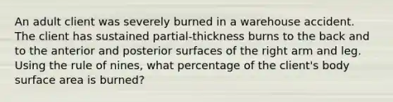 An adult client was severely burned in a warehouse accident. The client has sustained partial-thickness burns to the back and to the anterior and posterior surfaces of the right arm and leg. Using the rule of nines, what percentage of the client's body <a href='https://www.questionai.com/knowledge/kEtsSAPENL-surface-area' class='anchor-knowledge'>surface area</a> is burned?