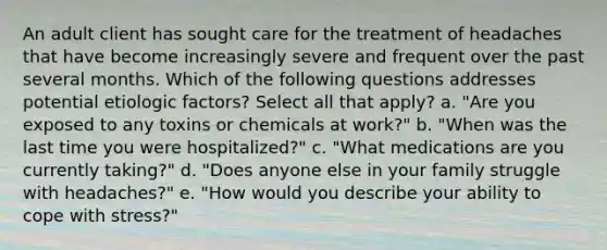 An adult client has sought care for the treatment of headaches that have become increasingly severe and frequent over the past several months. Which of the following questions addresses potential etiologic factors? Select all that apply? a. "Are you exposed to any toxins or chemicals at work?" b. "When was the last time you were hospitalized?" c. "What medications are you currently taking?" d. "Does anyone else in your family struggle with headaches?" e. "How would you describe your ability to cope with stress?"