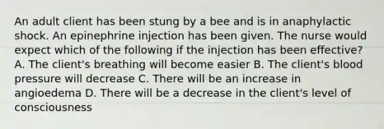 An adult client has been stung by a bee and is in anaphylactic shock. An epinephrine injection has been given. The nurse would expect which of the following if the injection has been effective? A. The client's breathing will become easier B. The client's blood pressure will decrease C. There will be an increase in angioedema D. There will be a decrease in the client's level of consciousness