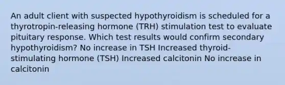 An adult client with suspected hypothyroidism is scheduled for a thyrotropin-releasing hormone (TRH) stimulation test to evaluate pituitary response. Which test results would confirm secondary hypothyroidism? No increase in TSH Increased thyroid-stimulating hormone (TSH) Increased calcitonin No increase in calcitonin