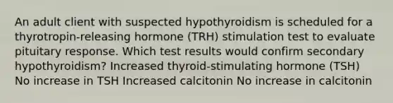 An adult client with suspected hypothyroidism is scheduled for a thyrotropin-releasing hormone (TRH) stimulation test to evaluate pituitary response. Which test results would confirm secondary hypothyroidism? Increased thyroid-stimulating hormone (TSH) No increase in TSH Increased calcitonin No increase in calcitonin