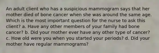 An adult client who has a suspicious mammogram says that her mother died of bone cancer when she was around the same age. Which is the most important question for the nurse to ask this client? a. Have any other members of your family had bone cancer? b. Did your mother ever have any other type of cancer? c. How old were you when you started your periods? d. Did your mother have regular mammograms?