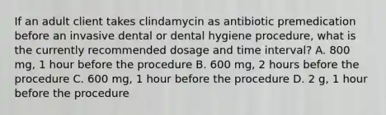 If an adult client takes clindamycin as antibiotic premedication before an invasive dental or dental hygiene procedure, what is the currently recommended dosage and time interval? A. 800 mg, 1 hour before the procedure B. 600 mg, 2 hours before the procedure C. 600 mg, 1 hour before the procedure D. 2 g, 1 hour before the procedure