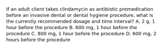 If an adult client takes clindamycin as antibiotic premedication before an invasive dental or dental hygiene procedure, what is the currently recommended dosage and time interval? A. 2 g, 1 hour before the procedure B. 600 mg, 1 hour before the procedure C. 800 mg, 1 hour before the procedure D. 600 mg, 2 hours before the procedure