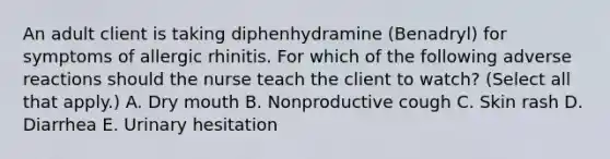 An adult client is taking diphenhydramine (Benadryl) for symptoms of allergic rhinitis. For which of the following adverse reactions should the nurse teach the client to watch? (Select all that apply.) A. Dry mouth B. Nonproductive cough C. Skin rash D. Diarrhea E. Urinary hesitation