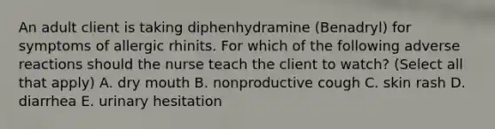 An adult client is taking diphenhydramine (Benadryl) for symptoms of allergic rhinits. For which of the following adverse reactions should the nurse teach the client to watch? (Select all that apply) A. dry mouth B. nonproductive cough C. skin rash D. diarrhea E. urinary hesitation