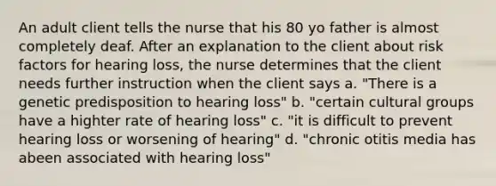 An adult client tells the nurse that his 80 yo father is almost completely deaf. After an explanation to the client about risk factors for hearing loss, the nurse determines that the client needs further instruction when the client says a. "There is a genetic predisposition to hearing loss" b. "certain cultural groups have a highter rate of hearing loss" c. "it is difficult to prevent hearing loss or worsening of hearing" d. "chronic otitis media has abeen associated with hearing loss"