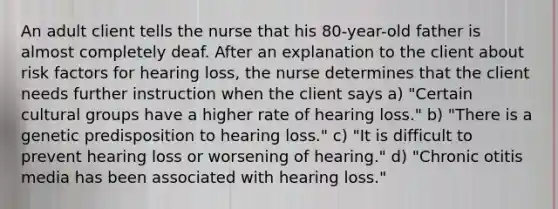 An adult client tells the nurse that his 80-year-old father is almost completely deaf. After an explanation to the client about risk factors for hearing loss, the nurse determines that the client needs further instruction when the client says a) "Certain cultural groups have a higher rate of hearing loss." b) "There is a genetic predisposition to hearing loss." c) "It is difficult to prevent hearing loss or worsening of hearing." d) "Chronic otitis media has been associated with hearing loss."