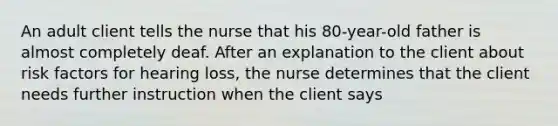 An adult client tells the nurse that his 80-year-old father is almost completely deaf. After an explanation to the client about risk factors for hearing loss, the nurse determines that the client needs further instruction when the client says