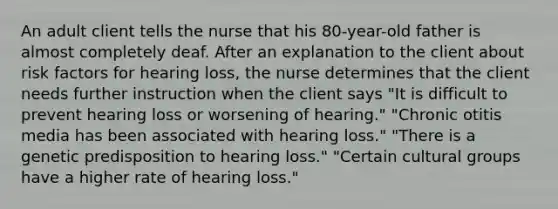 An adult client tells the nurse that his 80-year-old father is almost completely deaf. After an explanation to the client about risk factors for hearing loss, the nurse determines that the client needs further instruction when the client says "It is difficult to prevent hearing loss or worsening of hearing." "Chronic otitis media has been associated with hearing loss." "There is a genetic predisposition to hearing loss." "Certain cultural groups have a higher rate of hearing loss."