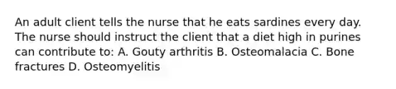 An adult client tells the nurse that he eats sardines every day. The nurse should instruct the client that a diet high in purines can contribute to: A. Gouty arthritis B. Osteomalacia C. Bone fractures D. Osteomyelitis