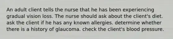 An adult client tells the nurse that he has been experiencing gradual vision loss. The nurse should ask about the client's diet. ask the client if he has any known allergies. determine whether there is a history of glaucoma. check the client's blood pressure.