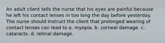 An adult client tells the nurse that his eyes are painful because he left his contact lenses in too long the day before yesterday. The nurse should instruct the client that prolonged wearing of contact lenses can lead to a. myopia. b. corneal damage. c. cataracts. d. retinal damage.