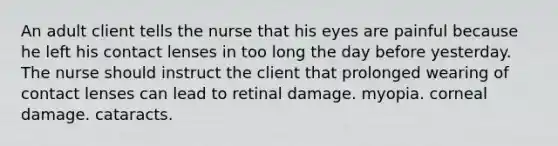 An adult client tells the nurse that his eyes are painful because he left his contact lenses in too long the day before yesterday. The nurse should instruct the client that prolonged wearing of contact lenses can lead to retinal damage. myopia. corneal damage. cataracts.