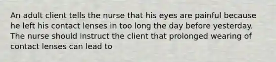 An adult client tells the nurse that his eyes are painful because he left his contact lenses in too long the day before yesterday. The nurse should instruct the client that prolonged wearing of contact lenses can lead to